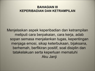 BAHAGIAN III
KEPERIBADIAN DAN KETRAMPILAN
Menjelaskan aspek keperibadian dan ketrampilan
meliputi cara berpakaian, cara kerja, adab
sopan semasa menjalankan tugas, kepentingan
menjaga emosi, sikap keterbukaan, bijaksana,
berhemah, berfikiran positif, soal disiplin dan
tatakelakuan serta keperluan mematuhi
Aku Janji
 