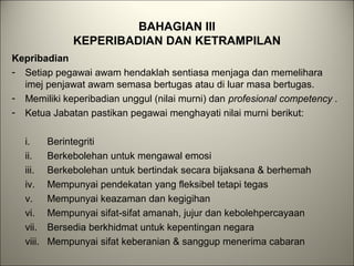 BAHAGIAN III
KEPERIBADIAN DAN KETRAMPILAN
Kepribadian
- Setiap pegawai awam hendaklah sentiasa menjaga dan memelihara
imej penjawat awam semasa bertugas atau di luar masa bertugas.
- Memiliki keperibadian unggul (nilai murni) dan profesional competency .
- Ketua Jabatan pastikan pegawai menghayati nilai murni berikut:
i. Berintegriti
ii. Berkebolehan untuk mengawal emosi
iii. Berkebolehan untuk bertindak secara bijaksana & berhemah
iv. Mempunyai pendekatan yang fleksibel tetapi tegas
v. Mempunyai keazaman dan kegigihan
vi. Mempunyai sifat-sifat amanah, jujur dan kebolehpercayaan
vii. Bersedia berkhidmat untuk kepentingan negara
viii. Mempunyai sifat keberanian & sanggup menerima cabaran
 