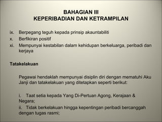 BAHAGIAN III
KEPERIBADIAN DAN KETRAMPILAN
ix. Berpegang teguh kepada prinsip akauntabiliti
x. Berfikiran positif
xi. Mempunyai kestabilan dalam kehidupan berkeluarga, peribadi dan
kerjaya
Tatakelakuan
Pegawai hendaklah mempunyai disiplin diri dengan mematuhi Aku
Janji dan tatakelakuan yang ditetapkan seperti berikut:
i. Taat setia kepada Yang Di-Pertuan Agong, Kerajaan &
Negara;
ii. Tidak berkelakuan hingga kepentingan peribadi bercanggah
dengan tugas rasmi;
 