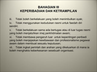 BAHAGIAN III
KEPERIBADIAN DAN KETRAMPILAN
iii. Tidak boleh berkelakuan yang boleh menimbulkan syak;
iv. Tidak menggunakan kedudukan rasmi untuk faedah diri
sendiri;
v. Tidak berkelakuan sama ada bertugas atau di luar tugas rasmi
yang boleh menjatuhkan imej perkhidmatan awam;
vi. Tidak membawa pengaruh luar untuk kepentingan peribadi
yang boleh menjejaskan kewibawaan dan profesionalisme pegawai
awam dalam membuat sesuatu keputusan;
vii. Tidak ingkat perintah dan arahan yang dikeluarkan di mana ia
boleh menghakis keberkesanan sesebuah organisasi.
 
