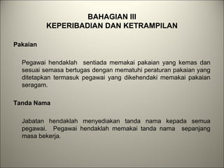 BAHAGIAN III
KEPERIBADIAN DAN KETRAMPILAN
Pakaian
Pegawai hendaklah sentiada memakai pakaian yang kemas dan
sesuai semasa bertugas dengan mematuhi peraturan pakaian yang
ditetapkan termasuk pegawai yang dikehendaki memakai pakaian
seragam.
Tanda Nama
Jabatan hendaklah menyediakan tanda nama kepada semua
pegawai. Pegawai hendaklah memakai tanda nama sepanjang
masa bekerja.
 