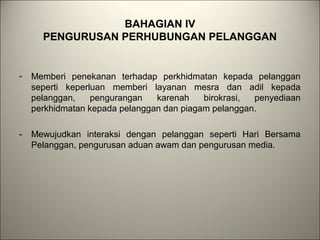 BAHAGIAN IV
PENGURUSAN PERHUBUNGAN PELANGGAN
- Memberi penekanan terhadap perkhidmatan kepada pelanggan
seperti keperluan memberi layanan mesra dan adil kepada
pelanggan, pengurangan karenah birokrasi, penyediaan
perkhidmatan kepada pelanggan dan piagam pelanggan.
- Mewujudkan interaksi dengan pelanggan seperti Hari Bersama
Pelanggan, pengurusan aduan awam dan pengurusan media.
 