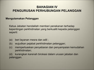 BAHAGIAN IV
PENGURUSAN PERHUBUNGAN PELANGGAN
Mengutamakan Pelanggan
Ketua Jabatan hendaklah memberi penekanan terhadap
kepentingan perkhidmatan yang berkualiti kepada pelanggan
seperti:
(a) beri layanan mesra dan adil ;
(b) wujudkan pejabat perkhidmatan pelanggan;
(c) memperluaskan penyebaran dan penyampaian kemudahan
perkhidmatan;
(d) kurangkan karenah birokasi dalam urusan jabatan dan
pelanggan.
 
