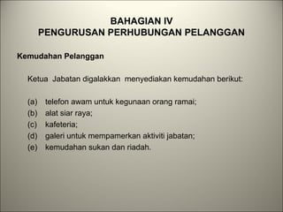 BAHAGIAN IV
PENGURUSAN PERHUBUNGAN PELANGGAN
Kemudahan Pelanggan
Ketua Jabatan digalakkan menyediakan kemudahan berikut:
(a) telefon awam untuk kegunaan orang ramai;
(b) alat siar raya;
(c) kafeteria;
(d) galeri untuk mempamerkan aktiviti jabatan;
(e) kemudahan sukan dan riadah.
 