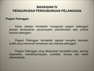 BAHAGIAN IV
PENGURUSAN PERHUBUNGAN PELANGGAN
Piagam Pelanggan
- Ketua Jabatan hendaklah menggubal piagam pelanggan
jabatan berdasarkan penyampaian perkhidmatan atau produk
kepada pelanggan;
- Piagam Pelanggan hendaklah digubal mengikut standard
kualiti yang memenuhi kemahuan dan citarasa pelanggan;
- Piagam Pelanggan yang dikeluarkan hendaklah jelas, senang
disebarkan, kebolehpercayaan, praktikal, khusus dan boleh
ditambahbaik.
 