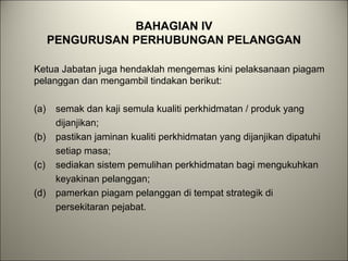 BAHAGIAN IV
PENGURUSAN PERHUBUNGAN PELANGGAN
Ketua Jabatan juga hendaklah mengemas kini pelaksanaan piagam
pelanggan dan mengambil tindakan berikut:
(a) semak dan kaji semula kualiti perkhidmatan / produk yang
dijanjikan;
(b) pastikan jaminan kualiti perkhidmatan yang dijanjikan dipatuhi
setiap masa;
(c) sediakan sistem pemulihan perkhidmatan bagi mengukuhkan
keyakinan pelanggan;
(d) pamerkan piagam pelanggan di tempat strategik di
persekitaran pejabat.
 