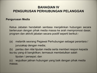BAHAGIAN IV
PENGURUSAN PERHUBUNGAN PELANGGAN
Pengurusan Media
Ketua Jabatan hendaklah sentiasa menjalinkan hubungan secara
berterusan dengan pihak media massa ke arah mempromosi dasar,
program dan aktiviti jabatan secara positif seperti berikut:-
(a) melantik seorang Pegawai Perhubungan sebagai perantara /
jurucakap dengan media;
(b) pantau dan nilai liputan media serta memberi respon kepada
isu-isu yang di bangkitkan; termasuk membetulkan salah
liputan / persepsi; dan
(c) wujudkan jalinan hubungan yang baik dengan pihak media
massa.
 