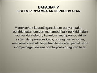 BAHAGIAN V
SISTEM PENYAMPAIAN PERKHIDMATAN
Menekankan kepentingan sistem penyampaian
perkhidmatan dengan menambahbaik perkhidmatan
kaunter dan telefon, keperluan mempermudahkan
sistem dan prosedur kerja, borang permohonan,
menyemak semula keperluan lesen atau permit serta
mempelbagai saluran pembayaran pungutan hasil.
 