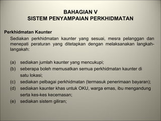 BAHAGIAN V
SISTEM PENYAMPAIAN PERKHIDMATAN
Perkhidmatan Kaunter
Sediakan perkhidmatan kaunter yang sesuai, mesra pelanggan dan
menepati peraturan yang ditetapkan dengan melaksanakan langkah-
langakah:
(a) sediakan jumlah kaunter yang mencukupi;
(b) seberapa boleh memusatkan semua perkhidmatan kaunter di
satu lokasi;
(c) sediakan pelbagai perkhidmatan (termasuk penerimaan bayaran);
(d) sediakan kaunter khas untuk OKU, warga emas, ibu mengandung
serta kes-kes kecemasan;
(e) sediakan sistem giliran;
 