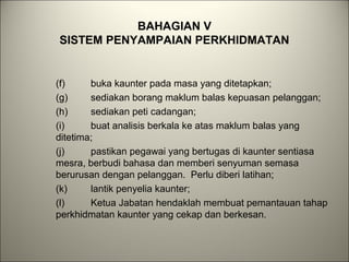 BAHAGIAN V
SISTEM PENYAMPAIAN PERKHIDMATAN
(f) buka kaunter pada masa yang ditetapkan;
(g) sediakan borang maklum balas kepuasan pelanggan;
(h) sediakan peti cadangan;
(i) buat analisis berkala ke atas maklum balas yang
ditetima;
(j) pastikan pegawai yang bertugas di kaunter sentiasa
mesra, berbudi bahasa dan memberi senyuman semasa
berurusan dengan pelanggan. Perlu diberi latihan;
(k) lantik penyelia kaunter;
(l) Ketua Jabatan hendaklah membuat pemantauan tahap
perkhidmatan kaunter yang cekap dan berkesan.
 