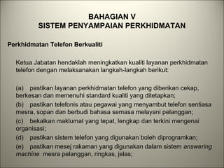 BAHAGIAN V
SISTEM PENYAMPAIAN PERKHIDMATAN
Perkhidmatan Telefon Berkualiti
Ketua Jabatan hendaklah meningkatkan kualiti layanan perkhidmatan
telefon dengan melaksanakan langkah-langkah berikut:
(a) pastikan layanan perkhidmatan telefon yang diberikan cekap,
berkesan dan memenuhi standard kualiti yang ditetapkan;
(b) pastikan telefonis atau pegawai yang menyambut telefon sentiasa
mesra, sopan dan berbudi bahasa semasa melayani pelanggan;
(c) bekalkan maklumat yang tepat, lengkap dan terkini mengenai
organisasi;
(d) pastikan sistem telefon yang digunakan boleh diprogramkan;
(e) pastikan mesej rakaman yang digunakan dalam sistem answering
machine mesra pelanggan, ringkas, jelas;
 