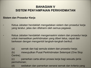 BAHAGIAN V
SISTEM PENYAMPAIAN PERKHIDMATAN
Sistem dan Prosedur Kerja
- Ketua Jabatan hendaklah mengadakan sistem dan prosedur kerja
yang teratur, jelas dan difahami oleh semua pegawai.
- Ketua Jabatan hendaklah mengemaskini sistem dan prosedur kerja
untuk memastikan perkhidmatan yang diberi telus, cepat dan
berkesan dengan mengambil langkah-langkah berikut:
(a) semak dan kaji semula sistem dan prosedur kerja;
(b) mewujudkan Pusat Perkhidmatan Setempat (One Stop
Centre).
(c) pamerkan carta aliran proses kerja bagi sesuatu jenis
permohonan;
(d) sediakan dan pamerkan senarai semak dan kriteria yang
 