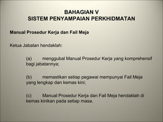 BAHAGIAN V
SISTEM PENYAMPAIAN PERKHIDMATAN
Manual Prosedur Kerja dan Fail Meja
Ketua Jabatan hendaklah:
(a) menggubal Manual Prosedur Kerja yang komprehensif
bagi jabatannya;
(b) memastikan setiap pegawai mempunyai Fail Meja
yang lengkap dan kemas kini;
(c) Manual Prosedur Kerja dan Fail Meja hendaklah di
kemas kinikan pada setiap masa.
 