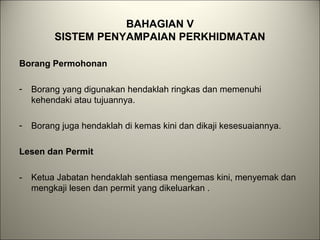 BAHAGIAN V
SISTEM PENYAMPAIAN PERKHIDMATAN
Borang Permohonan
- Borang yang digunakan hendaklah ringkas dan memenuhi
kehendaki atau tujuannya.
- Borang juga hendaklah di kemas kini dan dikaji kesesuaiannya.
Lesen dan Permit
- Ketua Jabatan hendaklah sentiasa mengemas kini, menyemak dan
mengkaji lesen dan permit yang dikeluarkan .
 