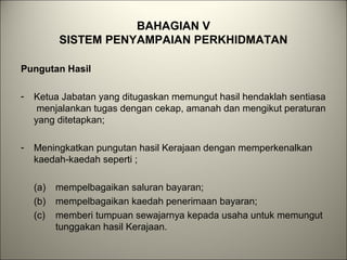 BAHAGIAN V
SISTEM PENYAMPAIAN PERKHIDMATAN
Pungutan Hasil
- Ketua Jabatan yang ditugaskan memungut hasil hendaklah sentiasa
menjalankan tugas dengan cekap, amanah dan mengikut peraturan
yang ditetapkan;
- Meningkatkan pungutan hasil Kerajaan dengan memperkenalkan
kaedah-kaedah seperti ;
(a) mempelbagaikan saluran bayaran;
(b) mempelbagaikan kaedah penerimaan bayaran;
(c) memberi tumpuan sewajarnya kepada usaha untuk memungut
tunggakan hasil Kerajaan.
 