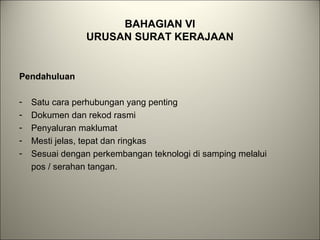 BAHAGIAN VI
URUSAN SURAT KERAJAAN
Pendahuluan
- Satu cara perhubungan yang penting
- Dokumen dan rekod rasmi
- Penyaluran maklumat
- Mesti jelas, tepat dan ringkas
- Sesuai dengan perkembangan teknologi di samping melalui
pos / serahan tangan.
 