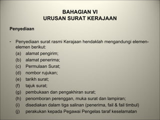 BAHAGIAN VI
URUSAN SURAT KERAJAAN
Penyediaan
- Penyediaan surat rasmi Kerajaan hendaklah mengandungi elemen-
elemen berikut:
(a) alamat pengirim;
(b) alamat penerima;
(c) Permulaan Surat;
(d) nombor rujukan;
(e) tarikh surat;
(f) tajuk surat;
(g) pembukaan dan pengakhiran surat;
(h) penomboran perenggan, muka surat dan lampiran;
(i) disediakan dalam tiga salinan (penerima, fail & fail timbul)
(j) perakukan kepada Pegawai Pengelas taraf keselamatan
 