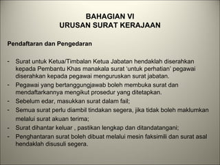 BAHAGIAN VI
URUSAN SURAT KERAJAAN
Pendaftaran dan Pengedaran
- Surat untuk Ketua/Timbalan Ketua Jabatan hendaklah diserahkan
kepada Pembantu Khas manakala surat ‘untuk perhatian’ pegawai
diserahkan kepada pegawai menguruskan surat jabatan.
- Pegawai yang bertanggungjawab boleh membuka surat dan
mendaftarkannya mengikut prosedur yang ditetapkan.
- Sebelum edar, masukkan surat dalam fail;
- Semua surat perlu diambil tindakan segera, jika tidak boleh maklumkan
melalui surat akuan terima;
- Surat dihantar keluar , pastikan lengkap dan ditandatangani;
- Penghantaran surat boleh dibuat melalui mesin faksimili dan surat asal
hendaklah disusuli segera.
 
