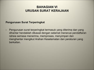BAHAGIAN VI
URUSAN SURAT KERAJAAN
Pengurusan Surat Terperingkat
- Pengurusan surat terperingkat termasuk yang diterima dan yang
dihantar hendaklah dikawal dengan selamat menerusi pendaftaran
rahsia semasa menerima, memproses, menyimpan dan
menghantar mengikut Arahan Keselamatan dan peraturan yang
berkaitan.
 