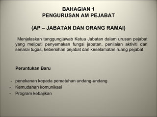 BAHAGIAN 1
PENGURUSAN AM PEJABAT
(AP – JABATAN DAN ORANG RAMAI)
Menjelaskan tanggungjawab Ketua Jabatan dalam urusan pejabat
yang meliputi penyemakan fungsi jabatan, penilaian aktiviti dan
senarai tugas, kebersihan pejabat dan keselamatan ruang pejabat
Peruntukan Baru
- penekanan kepada pematuhan undang-undang
- Kemudahan komunikasi
- Program kebajikan
 