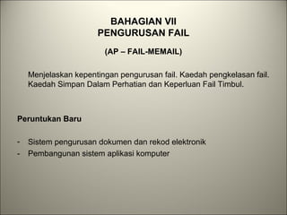 BAHAGIAN VII
PENGURUSAN FAIL
(AP – FAIL-MEMAIL)
Menjelaskan kepentingan pengurusan fail. Kaedah pengkelasan fail.
Kaedah Simpan Dalam Perhatian dan Keperluan Fail Timbul.
Peruntukan Baru
- Sistem pengurusan dokumen dan rekod elektronik
- Pembangunan sistem aplikasi komputer
 