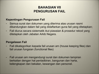 BAHAGIAN VII
PENGURUSAN FAIL
Kepentingan Pengurusan Fail
- Semua surat dan dokumen yang diterima atas urusan rasmi
dikandungkan dalam fail yang didaftarkan guna fail yang ditetapkan;
- Fail diurus secara sistematik ikut piawaian & prosedur rekod yang
ditetapkan oleh Jabatan Arkib Negara.
Pengelasan Fail
- Fail dikategorikan kepada fail urusan am (house keeping files) dan
fail urusan fungsian (functional files)
- Fail urusan am mengandungi surat dan dokumen lampiran
berkaitan dengan hal pentadbiran, bangunan dan harta,
kelengkapan dan bekalan, kewangan dan personel.
 