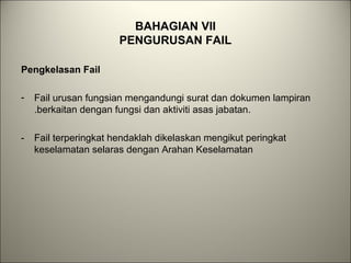 BAHAGIAN VII
PENGURUSAN FAIL
Pengkelasan Fail
- Fail urusan fungsian mengandungi surat dan dokumen lampiran
.berkaitan dengan fungsi dan aktiviti asas jabatan.
- Fail terperingkat hendaklah dikelaskan mengikut peringkat
keselamatan selaras dengan Arahan Keselamatan
 