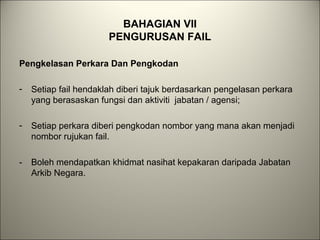 BAHAGIAN VII
PENGURUSAN FAIL
Pengkelasan Perkara Dan Pengkodan
- Setiap fail hendaklah diberi tajuk berdasarkan pengelasan perkara
yang berasaskan fungsi dan aktiviti jabatan / agensi;
- Setiap perkara diberi pengkodan nombor yang mana akan menjadi
nombor rujukan fail.
- Boleh mendapatkan khidmat nasihat kepakaran daripada Jabatan
Arkib Negara.
 