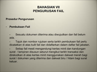 BAHAGIAN VII
PENGURUSAN FAIL
Prosedur Pengurusan
- Pembukaan Fail
- Sesuatu dokumen diterima atau diwujudkan dan fail belum
ada.
- Tajuk dan nombor rujukan serta tarikh pembukaan fail perlu
dicatatkan di atas kulit fail dan didaftarkan dalam daftar fail jabatan.
- Setiap fail mesti mengandungi kertas minit dan kandungan
surat / lampiran disusun seturut mengikut tarikh transaksi dan
direkodkan di atas kertas minit menggunakan dakwat merah bagi
surat / dokumen yang diterima dan dakwat biru / hitam bagi surat
keluar.
 