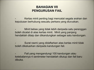 BAHAGIAN VII
PENGURUSAN FAIL
- Kertas minit penting bagi mencatat segala arahan dan
keputusan berhubung sesuatu perkara yang diuruskan.
- Minit bebas yang tidak lebih daripada satu perenggan
boleh dicatat di atas kertas minit. Minit yang panjang
hendaklah ditaip dan dikandungkan sebagai satu kandungan.
- Surat rasmi yang didaftarkan atas kertas minit tidak
boleh dikeluarkan daripada kandungan fail.
- Fail yang mengandungi 100 kandungan atau
ketebalannya 4 sentimeter hendaklah ditutup dan fail baru
dibuka.
 