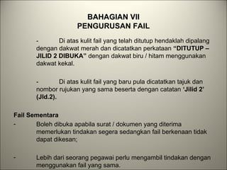 BAHAGIAN VII
PENGURUSAN FAIL
- Di atas kulit fail yang telah ditutup hendaklah dipalang
dengan dakwat merah dan dicatatkan perkataan “DITUTUP –
JILID 2 DIBUKA” dengan dakwat biru / hitam menggunakan
dakwat kekal.
- Di atas kulit fail yang baru pula dicatatkan tajuk dan
nombor rujukan yang sama beserta dengan catatan ‘Jilid 2’
(Jld.2).
Fail Sementara
- Boleh dibuka apabila surat / dokumen yang diterima
memerlukan tindakan segera sedangkan fail berkenaan tidak
dapat dikesan;
- Lebih dari seorang pegawai perlu mengambil tindakan dengan
menggunakan fail yang sama.
 