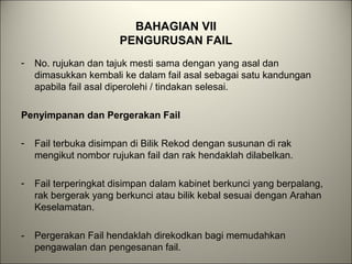 BAHAGIAN VII
PENGURUSAN FAIL
- No. rujukan dan tajuk mesti sama dengan yang asal dan
dimasukkan kembali ke dalam fail asal sebagai satu kandungan
apabila fail asal diperolehi / tindakan selesai.
Penyimpanan dan Pergerakan Fail
- Fail terbuka disimpan di Bilik Rekod dengan susunan di rak
mengikut nombor rujukan fail dan rak hendaklah dilabelkan.
- Fail terperingkat disimpan dalam kabinet berkunci yang berpalang,
rak bergerak yang berkunci atau bilik kebal sesuai dengan Arahan
Keselamatan.
- Pergerakan Fail hendaklah direkodkan bagi memudahkan
pengawalan dan pengesanan fail.
 
