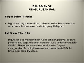 BAHAGIAN VII
PENGURUSAN FAIL
Simpan Dalam Perhatian
- Digunakan bagi memudahkan tindakan susulan ke atas sesuatu
surat dalam tempoh masa dan tarikh yang ditetapkan.
Fail Timbul (Float File)
- Digunakan bagi memaklumkan Ketua Jabatan, pegawai-pegawai
penyelia atau pegawai atasan mengenai suatu tindakan yang telah
diambil. Jika pengedaran maklumat di jabatan / agensi
menggunakan Teknologi Maklumat dan Komunikasi (ICT), fail
timbul tidak perlu diwjudkan.
 