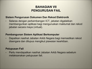 BAHAGIAN VII
PENGURUSAN FAIL
Sistem Pengurusan Dokumen Dan Rekod Elektronik
- Selaras dengan perkembangan ICT, jabatan digalakkan
membangunkan aplikasi bagi menguruskan maklumat dan rekod
jabatan secara maya (virtual).
Pembangunan Sistem Aplikasi Berkomputer
- Dapatkan nasihat Jabatan Arkib Negara bagi memastikan rekod
disengara dan dilupus mengikut piawaian kearkiban.
Pelupusan Fail
- Perlu mendapatkan nasihat Jabatan Arkib Negara sebelum
melaksanakan pelupusan fail.
 