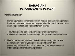 BAHAGIAN I
PENGURUSAN AM PEJABAT
Peranan Kerajaan
- Bertanggungjawab membangunkan negara dengan menggariskan
hala-tuju, wawasan menerusi penggubalan dan pelaksanaan dasar
untuk kepentingan dan kesejahteraan rakyat;
- Tubuhkan agensi dan jabatan yang bertanggungjawab
melaksanakan dasar dan rancangan dengan cekap dan berkesan;
- Usaha berterusan sentiasa dilakukan bagi mengoptimumkan
penggunaan sumber yang ada, elak pembaziran dan
penyalahgunaannya dan pada masa yang sama orang ramai
mendapat perkhidmatan yang terbaik.
 