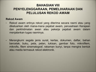 BAHAGIAN VIII
PENYELENGGARAAN, PEMELIHARAAN DAN
PELULUSAN REKOD AWAM
Rekod Awam
- Rekod awam ertinya rekod yang diterima secara rasmi atau yang
dikeluarkan oleh mana-mana pejabat awam, perusahaan Kerajaan
dan perkhidmatan awan atau pekerja pejabat awam dalam
menjalankan tugas rasminya.
- Merangkumi segala jenis surat, kertas, dokumen, daftar, bahan
bercetak, buku, peta, pelan, lukisan, gambar foto, mikrofilem,
mikrofis, filem sinematograf, rakaman bunyi, tanpa mengira bentuk
atau media termasuk rekod elektronik.
 