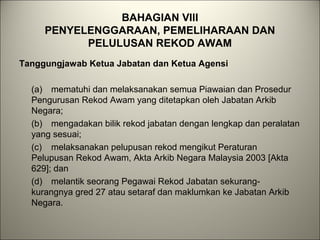 BAHAGIAN VIII
PENYELENGGARAAN, PEMELIHARAAN DAN
PELULUSAN REKOD AWAM
Tanggungjawab Ketua Jabatan dan Ketua Agensi
(a) mematuhi dan melaksanakan semua Piawaian dan Prosedur
Pengurusan Rekod Awam yang ditetapkan oleh Jabatan Arkib
Negara;
(b) mengadakan bilik rekod jabatan dengan lengkap dan peralatan
yang sesuai;
(c) melaksanakan pelupusan rekod mengikut Peraturan
Pelupusan Rekod Awam, Akta Arkib Negara Malaysia 2003 [Akta
629]; dan
(d) melantik seorang Pegawai Rekod Jabatan sekurang-
kurangnya gred 27 atau setaraf dan maklumkan ke Jabatan Arkib
Negara.
 
