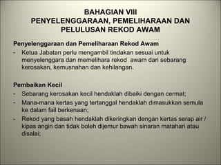 BAHAGIAN VIII
PENYELENGGARAAN, PEMELIHARAAN DAN
PELULUSAN REKOD AWAM
Penyelenggaraan dan Pemeliharaan Rekod Awam
- Ketua Jabatan perlu mengambil tindakan sesuai untuk
menyelenggara dan memelihara rekod awam dari sebarang
kerosakan, kemusnahan dan kehilangan.
Pembaikan Kecil
- Sebarang kerosakan kecil hendaklah dibaiki dengan cermat;
- Mana-mana kertas yang tertanggal hendaklah dimasukkan semula
ke dalam fail berkenaan;
- Rekod yang basah hendaklah dikeringkan dengan kertas serap air /
kipas angin dan tidak boleh dijemur bawah sinaran matahari atau
disalai;
 