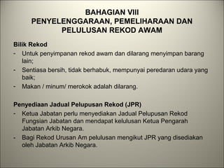 BAHAGIAN VIII
PENYELENGGARAAN, PEMELIHARAAN DAN
PELULUSAN REKOD AWAM
Bilik Rekod
- Untuk penyimpanan rekod awam dan dilarang menyimpan barang
lain;
- Sentiasa bersih, tidak berhabuk, mempunyai peredaran udara yang
baik;
- Makan / minum/ merokok adalah dilarang.
Penyediaan Jadual Pelupusan Rekod (JPR)
- Ketua Jabatan perlu menyediakan Jadual Pelupusan Rekod
Fungsian Jabatan dan mendapat kelulusan Ketua Pengarah
Jabatan Arkib Negara.
- Bagi Rekod Urusan Am pelulusan mengikut JPR yang disediakan
oleh Jabatan Arkib Negara.
 