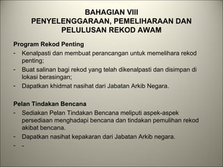 BAHAGIAN VIII
PENYELENGGARAAN, PEMELIHARAAN DAN
PELULUSAN REKOD AWAM
Program Rekod Penting
- Kenalpasti dan membuat perancangan untuk memelihara rekod
penting;
- Buat salinan bagi rekod yang telah dikenalpasti dan disimpan di
lokasi berasingan;
- Dapatkan khidmat nasihat dari Jabatan Arkib Negara.
Pelan Tindakan Bencana
- Sediakan Pelan Tindakan Bencana meliputi aspek-aspek
persediaan menghadapi bencana dan tindakan pemulihan rekod
akibat bencana.
- Dapatkan nasihat kepakaran dari Jabatan Arkib negara.
- -
 