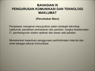 BAHAGIAN IX
PENGURUSAN KOMUNIKASI DAN TEKNOLOGI
MAKLUMAT
(Peruntukan Baru)
Penjelasan mengenai mewujudkan pelan strategik teknologi
maklumat, perolehan perkakasan dan perisian, rangka keselamatan
IT, pembangunan sistem aplikasi dan lawan web jabatan.
Menekankan keperluan penggunaan perkhidmatan internet dan
emel sebagai saluran komunikasi.
 