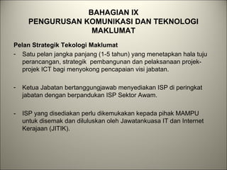 BAHAGIAN IX
PENGURUSAN KOMUNIKASI DAN TEKNOLOGI
MAKLUMAT
Pelan Strategik Tekologi Maklumat
- Satu pelan jangka panjang (1-5 tahun) yang menetapkan hala tuju
perancangan, strategik pembangunan dan pelaksanaan projek-
projek ICT bagi menyokong pencapaian visi jabatan.
- Ketua Jabatan bertanggungjawab menyediakan ISP di peringkat
jabatan dengan berpandukan ISP Sektor Awam.
- ISP yang disediakan perlu dikemukakan kepada pihak MAMPU
untuk disemak dan diluluskan oleh Jawatankuasa IT dan Internet
Kerajaan (JITIK).
 