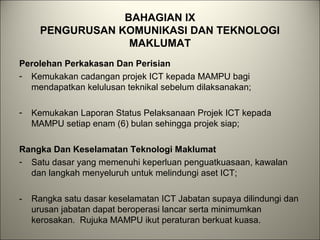 BAHAGIAN IX
PENGURUSAN KOMUNIKASI DAN TEKNOLOGI
MAKLUMAT
Perolehan Perkakasan Dan Perisian
- Kemukakan cadangan projek ICT kepada MAMPU bagi
mendapatkan kelulusan teknikal sebelum dilaksanakan;
- Kemukakan Laporan Status Pelaksanaan Projek ICT kepada
MAMPU setiap enam (6) bulan sehingga projek siap;
Rangka Dan Keselamatan Teknologi Maklumat
- Satu dasar yang memenuhi keperluan penguatkuasaan, kawalan
dan langkah menyeluruh untuk melindungi aset ICT;
- Rangka satu dasar keselamatan ICT Jabatan supaya dilindungi dan
urusan jabatan dapat beroperasi lancar serta minimumkan
kerosakan. Rujuka MAMPU ikut peraturan berkuat kuasa.
 