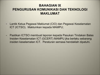 BAHAGIAN IX
PENGURUSAN KOMUNIKASI DAN TEKNOLOGI
MAKLUMAT
- Lantik Ketua Pegawai Maklumat (CIO) dan Pegawai Keselamatan
ICT (ICTSO). Maklumkan kepada MAMPU;
- Pastikan ICTSO membuat laporan kepada Pasukan Tindakan Balas
Insiden Keselamatan ICT (GCERT) MAMPU jika berlaku sebarang
insiden keselamatan ICT. Peraturan semasa hendaklah dipatuhi.
 