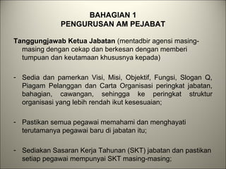 BAHAGIAN 1
PENGURUSAN AM PEJABAT
Tanggungjawab Ketua Jabatan (mentadbir agensi masing-
masing dengan cekap dan berkesan dengan memberi
tumpuan dan keutamaan khususnya kepada)
- Sedia dan pamerkan Visi, Misi, Objektif, Fungsi, Slogan Q,
Piagam Pelanggan dan Carta Organisasi peringkat jabatan,
bahagian, cawangan, sehingga ke peringkat struktur
organisasi yang lebih rendah ikut kesesuaian;
- Pastikan semua pegawai memahami dan menghayati
terutamanya pegawai baru di jabatan itu;
- Sediakan Sasaran Kerja Tahunan (SKT) jabatan dan pastikan
setiap pegawai mempunyai SKT masing-masing;
 