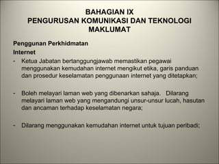 BAHAGIAN IX
PENGURUSAN KOMUNIKASI DAN TEKNOLOGI
MAKLUMAT
Penggunan Perkhidmatan
Internet
- Ketua Jabatan bertanggungjawab memastikan pegawai
menggunakan kemudahan internet mengikut etika, garis panduan
dan prosedur keselamatan penggunaan internet yang ditetapkan;
- Boleh melayari laman web yang dibenarkan sahaja. Dilarang
melayari laman web yang mengandungi unsur-unsur lucah, hasutan
dan ancaman terhadap keselamatan negara;
- Dilarang menggunakan kemudahan internet untuk tujuan peribadi;
 