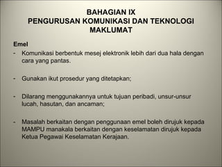 BAHAGIAN IX
PENGURUSAN KOMUNIKASI DAN TEKNOLOGI
MAKLUMAT
Emel
- Komunikasi berbentuk mesej elektronik lebih dari dua hala dengan
cara yang pantas.
- Gunakan ikut prosedur yang ditetapkan;
- Dilarang menggunakannya untuk tujuan peribadi, unsur-unsur
lucah, hasutan, dan ancaman;
- Masalah berkaitan dengan penggunaan emel boleh dirujuk kepada
MAMPU manakala berkaitan dengan keselamatan dirujuk kepada
Ketua Pegawai Keselamatan Kerajaan.
 
