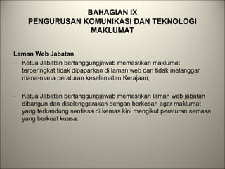 BAHAGIAN IX
PENGURUSAN KOMUNIKASI DAN TEKNOLOGI
MAKLUMAT
Laman Web Jabatan
- Ketua Jabatan bertanggungjawab memastikan maklumat
terperingkat tidak dipaparkan di laman web dan tidak melanggar
mana-mana peraturan keselamatan Kerajaan;
- Ketua Jabatan bertanggungjawab memastikan laman web jabatan
dibangun dan diselenggarakan dengan berkesan agar maklumat
yang terkandung sentiasa di kemas kini mengikut peraturan semasa
yang berkuat kuasa.
 