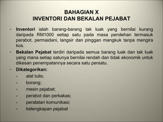 BAHAGIAN X
INVENTORI DAN BEKALAN PEJABAT
- Inventori ialah barang-barang tak luak yang bernilai kurang
daripada RM1000 setiap satu pada masa perolehan termasuk
perabot, permaidani, langsir dan pinggan mangkuk tanpa mengira
kos.
- Bekalan Pejabat terdiri daripada semua barang luak dan tak luak
yang mana setiap satunya bernilai rendah dan tidak ekonomik untuk
dikesan penempatannya secara satu persatu.
- Dikategorikan:
- alat tulis;
- borang;
- mesin pejabat;
- perabot dan perkakas;
- peralatan komunikasi;
- kelengkapan pejabat
 