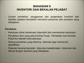 BAHAGIAN X
INVENTORI DAN BEKALAN PEJABAT
- Urusan perolehan, senggaraan dan pergerakan inventori dan
bekalan pejabat hendaklah mematuhi peraturan dan prosedur yang
ditetapkan.
Perolehan
- Kelulusan pihak berkenaan diperolehi jika memerlukan kelulusan;
- Perolehan item yang ada Kontrak Pusat. Pembelian luar Kontrak
Pusat iku kaedah berkuatkuasa;
- Semua perolehan yang diterima, disemak agar memenuhi
spesifikasi;
- Pesanan borang bercetak / dokumen keselamatan / dokumen lain
dibuat dengan syarikat yang ditetapkan.
 